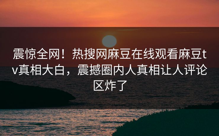 震惊全网！热搜网麻豆在线观看麻豆tv真相大白，震撼圈内人真相让人评论区炸了
