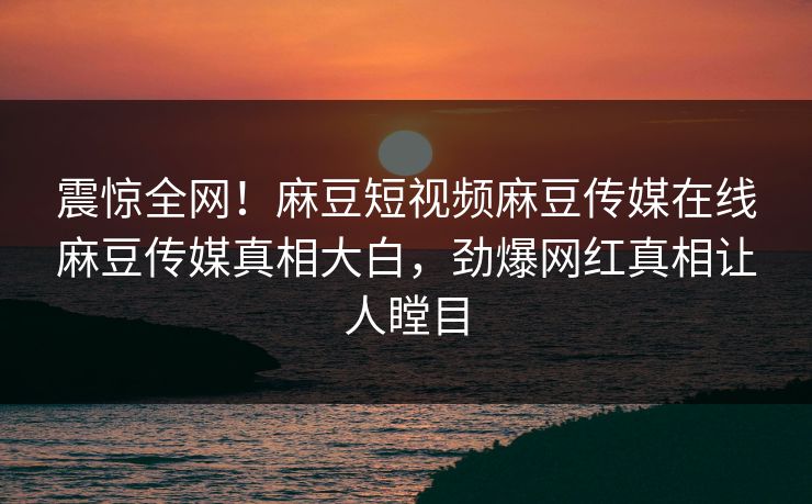 震惊全网！麻豆短视频麻豆传媒在线麻豆传媒真相大白，劲爆网红真相让人瞠目