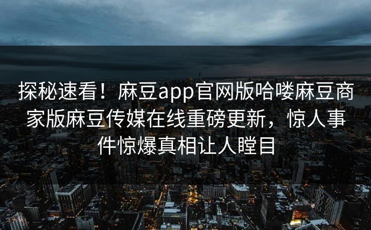 探秘速看！麻豆app官网版哈喽麻豆商家版麻豆传媒在线重磅更新，惊人事件惊爆真相让人瞠目
