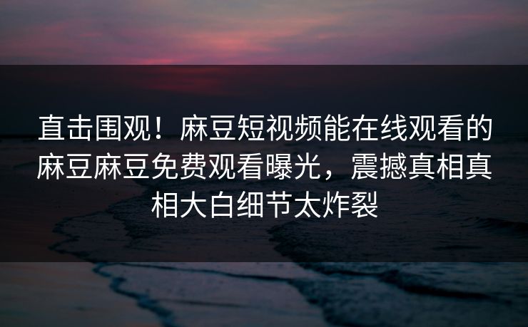 直击围观！麻豆短视频能在线观看的麻豆麻豆免费观看曝光，震撼真相真相大白细节太炸裂