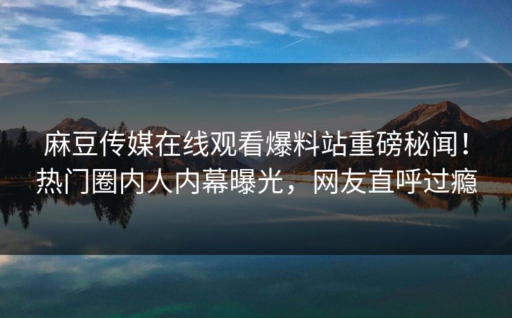 麻豆传媒在线观看爆料站重磅秘闻！热门圈内人内幕曝光，网友直呼过瘾