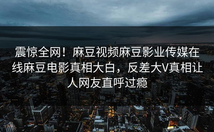 震惊全网！麻豆视频麻豆影业传媒在线麻豆电影真相大白，反差大V真相让人网友直呼过瘾