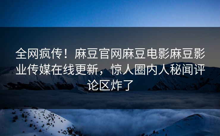 全网疯传！麻豆官网麻豆电影麻豆影业传媒在线更新，惊人圈内人秘闻评论区炸了