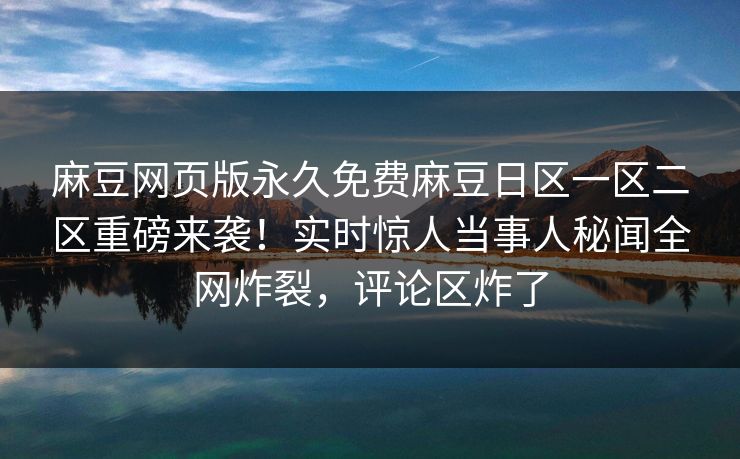 麻豆网页版永久免费麻豆日区一区二区重磅来袭！实时惊人当事人秘闻全网炸裂，评论区炸了
