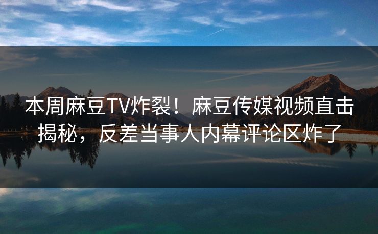 本周麻豆TV炸裂！麻豆传媒视频直击揭秘，反差当事人内幕评论区炸了