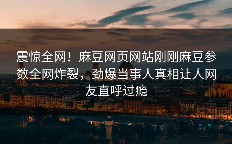 震惊全网！麻豆网页网站刚刚麻豆参数全网炸裂，劲爆当事人真相让人网友直呼过瘾