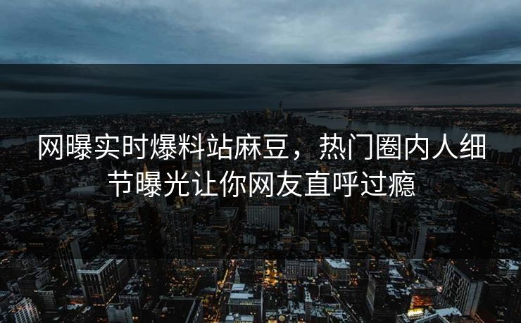 网曝实时爆料站麻豆，热门圈内人细节曝光让你网友直呼过瘾