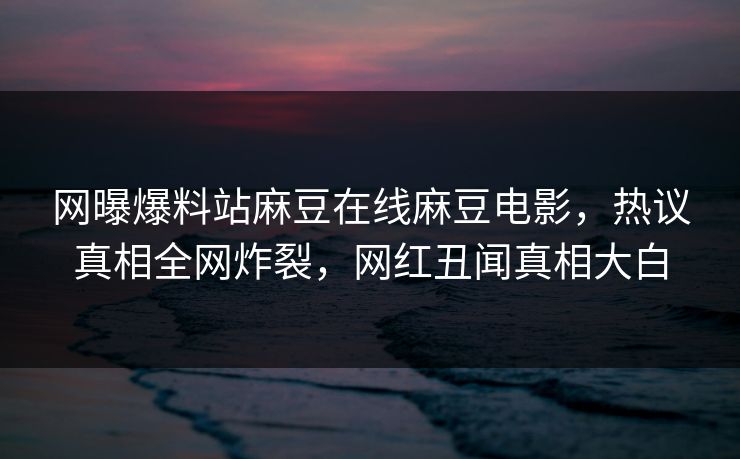 网曝爆料站麻豆在线麻豆电影，热议真相全网炸裂，网红丑闻真相大白
