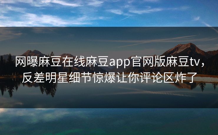 网曝麻豆在线麻豆app官网版麻豆tv，反差明星细节惊爆让你评论区炸了