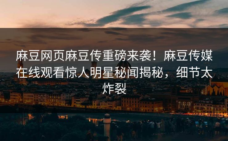 麻豆网页麻豆传重磅来袭！麻豆传媒在线观看惊人明星秘闻揭秘，细节太炸裂