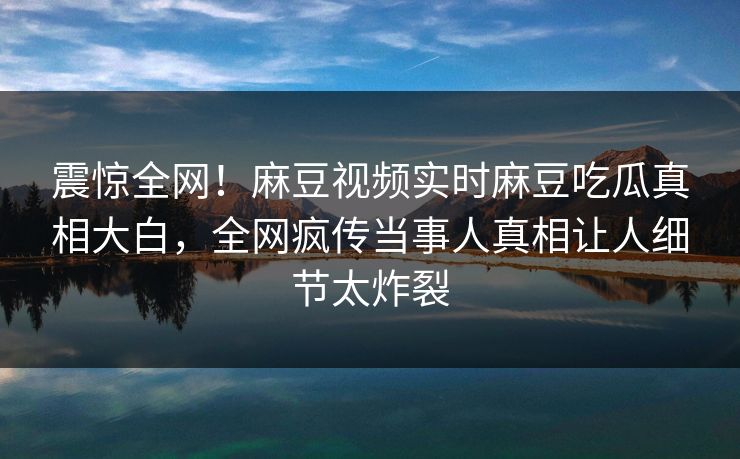 震惊全网！麻豆视频实时麻豆吃瓜真相大白，全网疯传当事人真相让人细节太炸裂