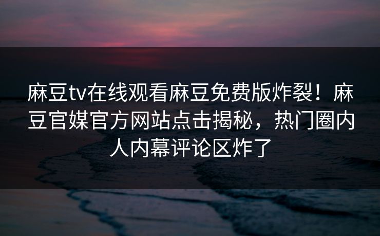 麻豆tv在线观看麻豆免费版炸裂！麻豆官媒官方网站点击揭秘，热门圈内人内幕评论区炸了