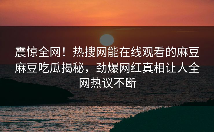 震惊全网！热搜网能在线观看的麻豆麻豆吃瓜揭秘，劲爆网红真相让人全网热议不断