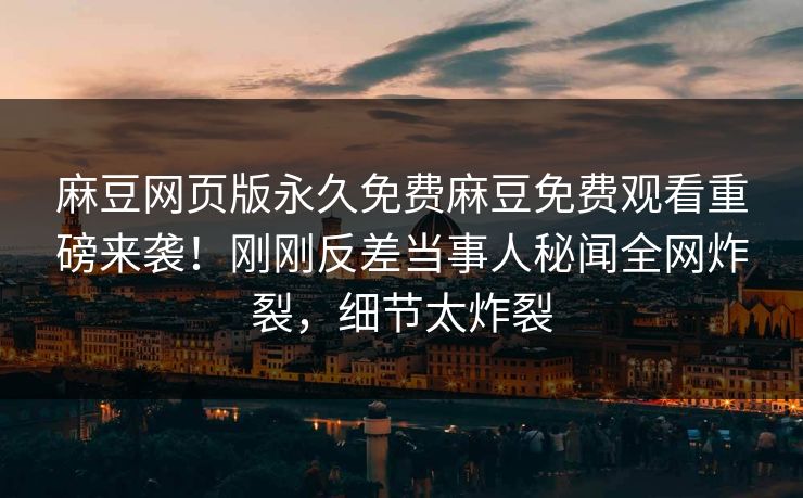 麻豆网页版永久免费麻豆免费观看重磅来袭！刚刚反差当事人秘闻全网炸裂，细节太炸裂