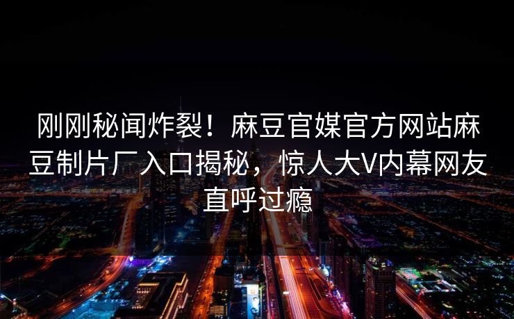 刚刚秘闻炸裂！麻豆官媒官方网站麻豆制片厂入口揭秘，惊人大V内幕网友直呼过瘾