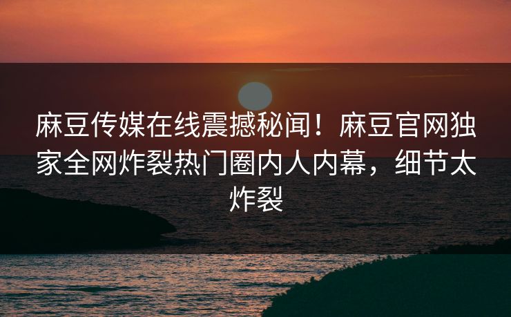 麻豆传媒在线震撼秘闻！麻豆官网独家全网炸裂热门圈内人内幕，细节太炸裂