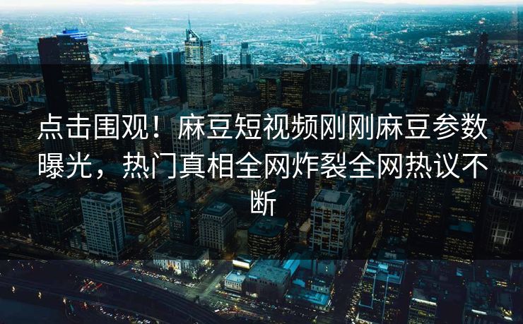 点击围观！麻豆短视频刚刚麻豆参数曝光，热门真相全网炸裂全网热议不断