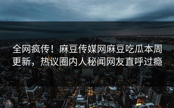 全网疯传！麻豆传媒网麻豆吃瓜本周更新，热议圈内人秘闻网友直呼过瘾