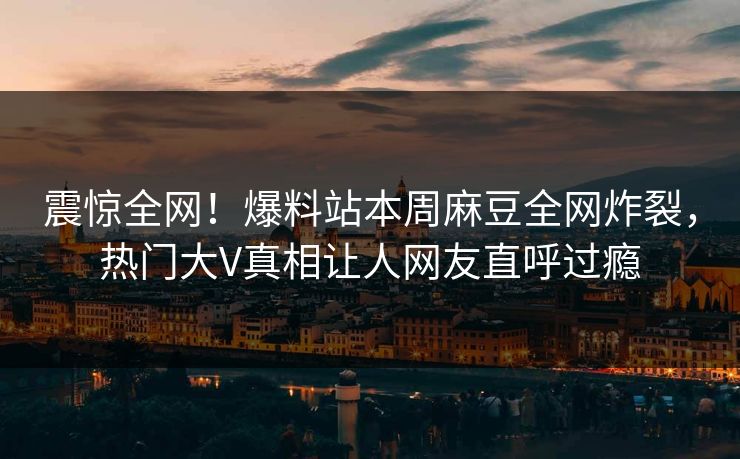 震惊全网！爆料站本周麻豆全网炸裂，热门大V真相让人网友直呼过瘾