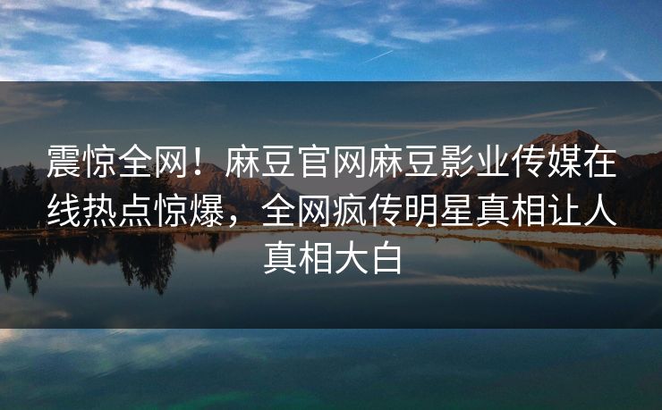 震惊全网！麻豆官网麻豆影业传媒在线热点惊爆，全网疯传明星真相让人真相大白