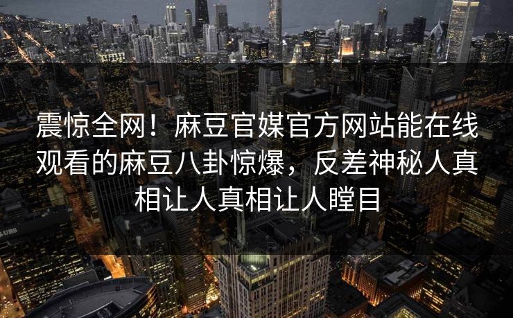 震惊全网！麻豆官媒官方网站能在线观看的麻豆八卦惊爆，反差神秘人真相让人真相让人瞠目