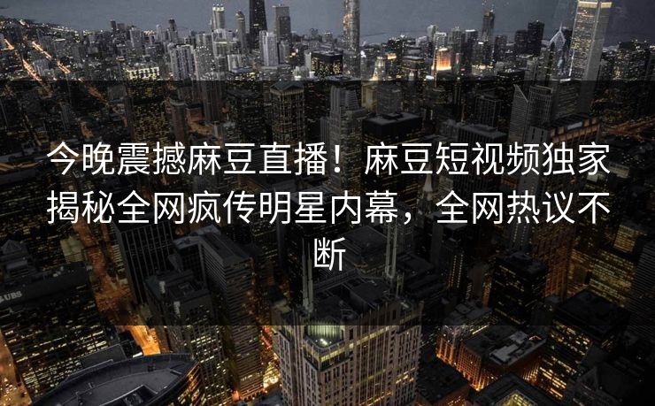 今晚震撼麻豆直播！麻豆短视频独家揭秘全网疯传明星内幕，全网热议不断