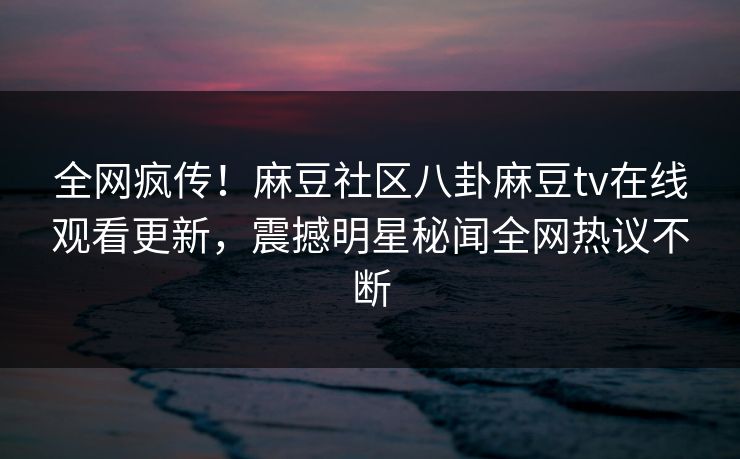 全网疯传！麻豆社区八卦麻豆tv在线观看更新，震撼明星秘闻全网热议不断