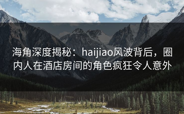 海角深度揭秘：haijiao风波背后，圈内人在酒店房间的角色疯狂令人意外