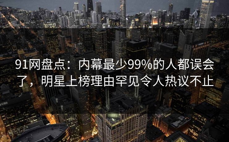 91网盘点：内幕最少99%的人都误会了，明星上榜理由罕见令人热议不止
