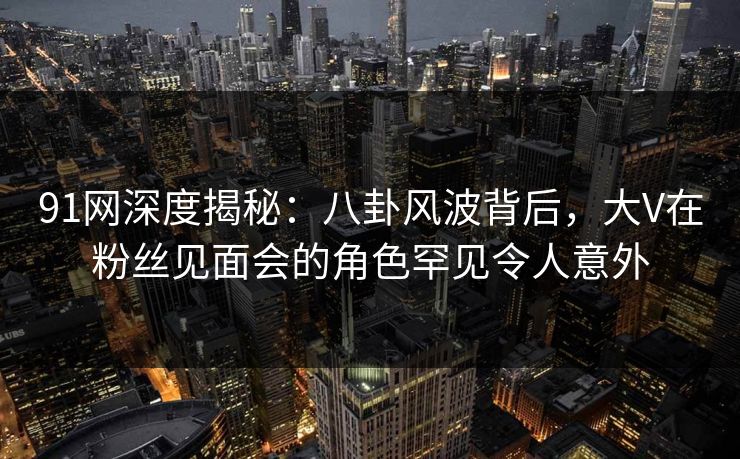 91网深度揭秘：八卦风波背后，大V在粉丝见面会的角色罕见令人意外