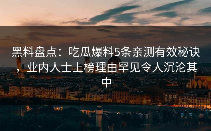 黑料盘点：吃瓜爆料5条亲测有效秘诀，业内人士上榜理由罕见令人沉沦其中