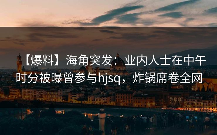【爆料】海角突发：业内人士在中午时分被曝曾参与hjsq，炸锅席卷全网