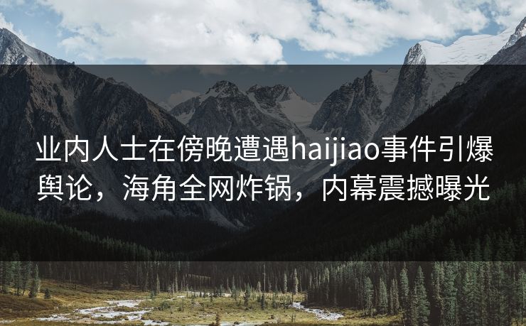 业内人士在傍晚遭遇haijiao事件引爆舆论，海角全网炸锅，内幕震撼曝光