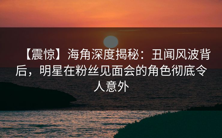 【震惊】海角深度揭秘：丑闻风波背后，明星在粉丝见面会的角色彻底令人意外