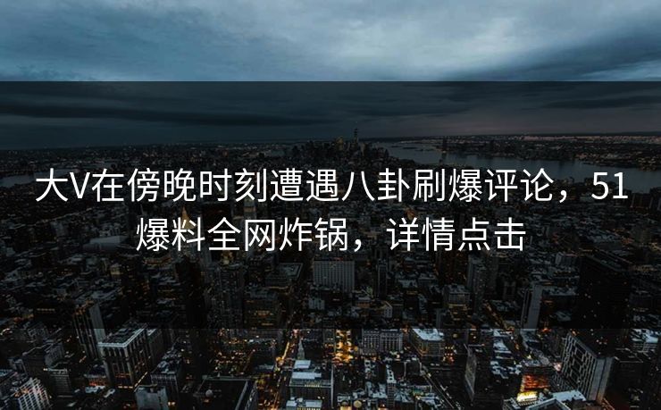 大V在傍晚时刻遭遇八卦刷爆评论，51爆料全网炸锅，详情点击