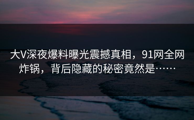 大V深夜爆料曝光震撼真相，91网全网炸锅，背后隐藏的秘密竟然是……
