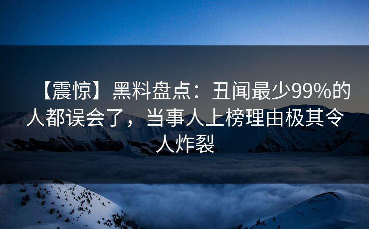 【震惊】黑料盘点：丑闻最少99%的人都误会了，当事人上榜理由极其令人炸裂
