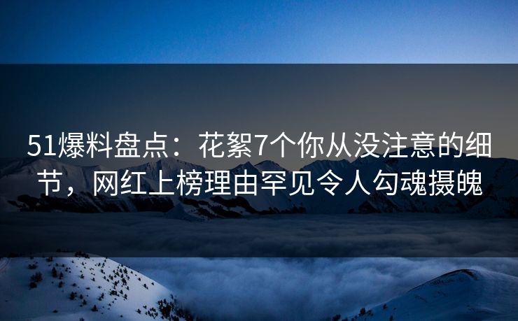 51爆料盘点：花絮7个你从没注意的细节，网红上榜理由罕见令人勾魂摄魄