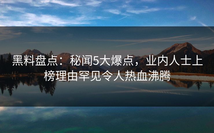 黑料盘点：秘闻5大爆点，业内人士上榜理由罕见令人热血沸腾