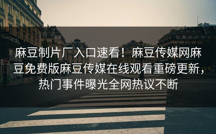 麻豆制片厂入口速看！麻豆传媒网麻豆免费版麻豆传媒在线观看重磅更新，热门事件曝光全网热议不断