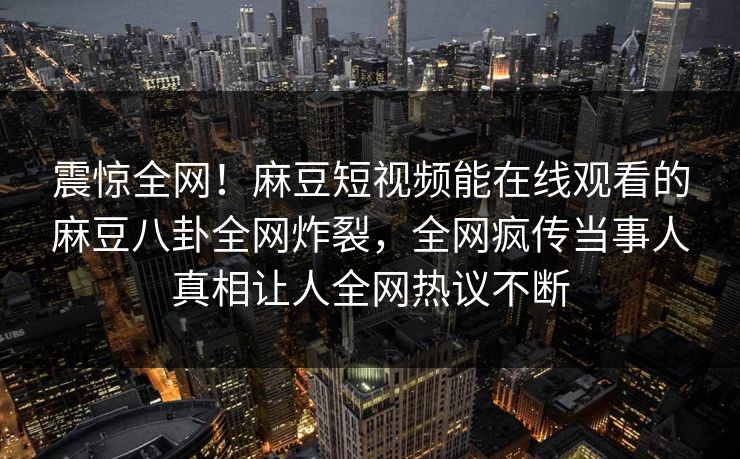 震惊全网！麻豆短视频能在线观看的麻豆八卦全网炸裂，全网疯传当事人真相让人全网热议不断