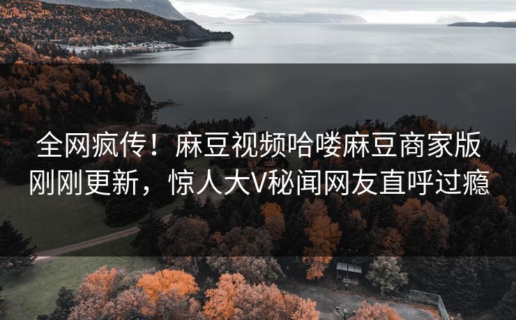 全网疯传！麻豆视频哈喽麻豆商家版刚刚更新，惊人大V秘闻网友直呼过瘾