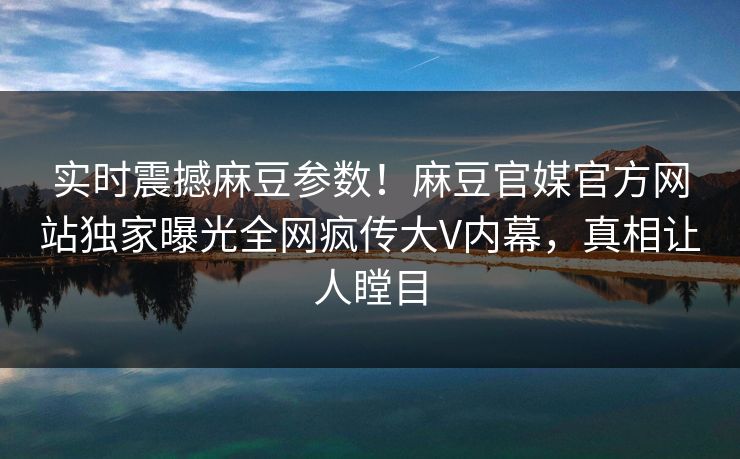 实时震撼麻豆参数！麻豆官媒官方网站独家曝光全网疯传大V内幕，真相让人瞠目