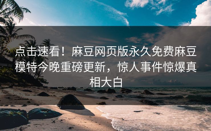 点击速看！麻豆网页版永久免费麻豆模特今晚重磅更新，惊人事件惊爆真相大白