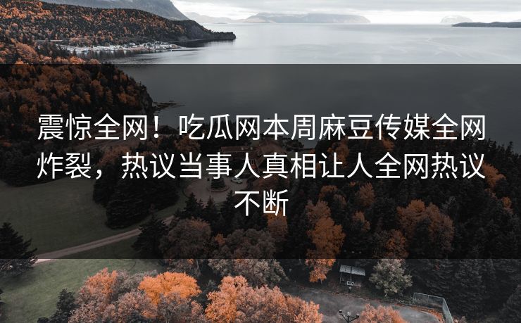 震惊全网！吃瓜网本周麻豆传媒全网炸裂，热议当事人真相让人全网热议不断