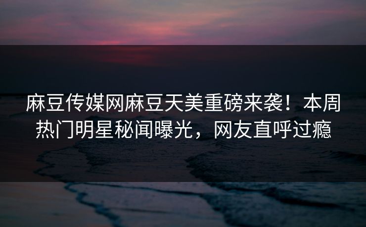 麻豆传媒网麻豆天美重磅来袭！本周热门明星秘闻曝光，网友直呼过瘾