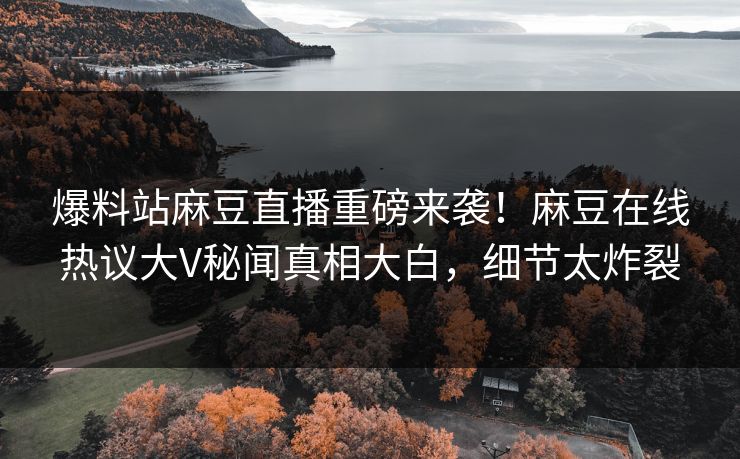 爆料站麻豆直播重磅来袭！麻豆在线热议大V秘闻真相大白，细节太炸裂