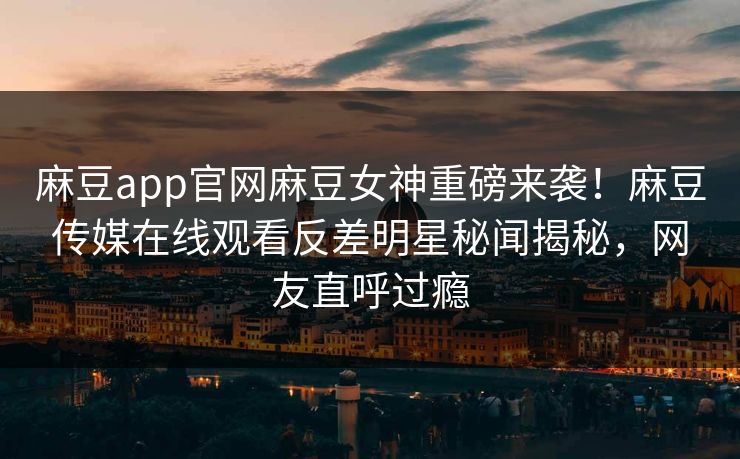 麻豆app官网麻豆女神重磅来袭！麻豆传媒在线观看反差明星秘闻揭秘，网友直呼过瘾