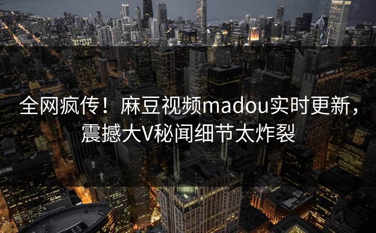 全网疯传！麻豆视频madou实时更新，震撼大V秘闻细节太炸裂