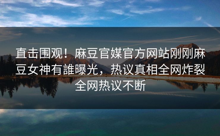 直击围观！麻豆官媒官方网站刚刚麻豆女神有誰曝光，热议真相全网炸裂全网热议不断